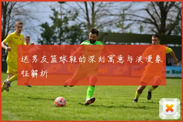 送男友篮球鞋的深刻寓意与浪漫象征解析