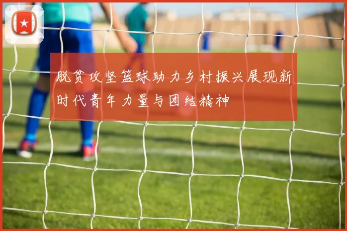 脱贫攻坚篮球助力乡村振兴展现新时代青年力量与团结精神