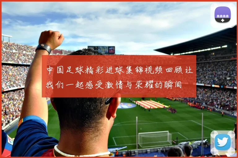 中国足球精彩进球集锦视频回顾让我们一起感受激情与荣耀的瞬间