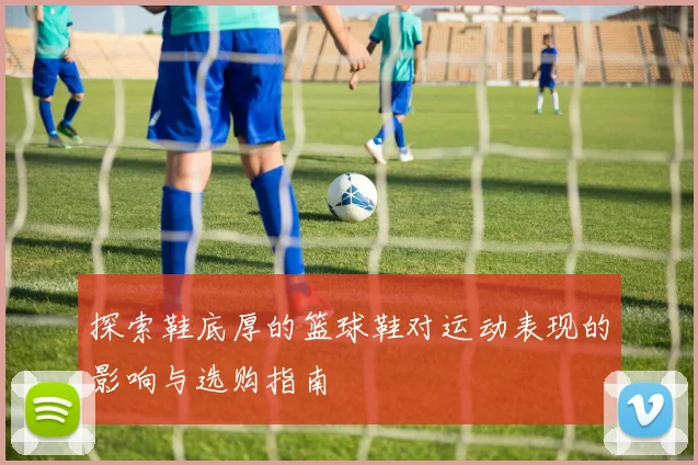 探索鞋底厚的篮球鞋对运动表现的影响与选购指南