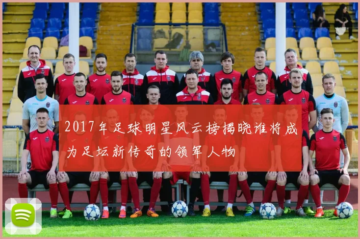 2017年足球明星风云榜揭晓谁将成为足坛新传奇的领军人物