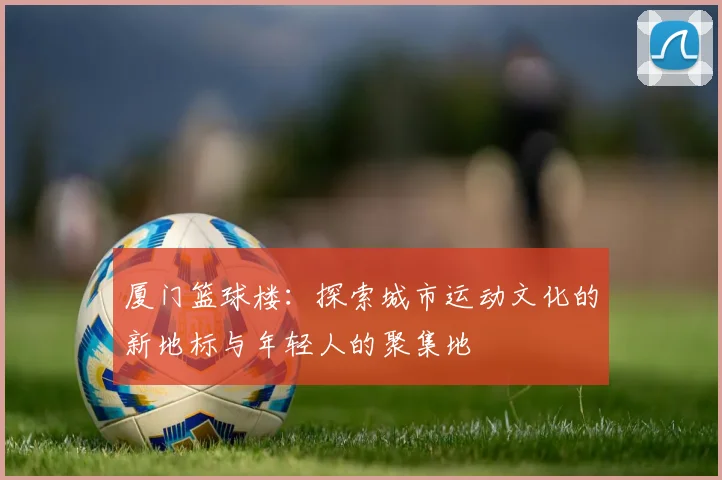 厦门篮球楼：探索城市运动文化的新地标与年轻人的聚集地