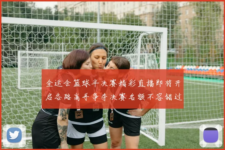 全运会篮球半决赛精彩直播即将开启各路高手争夺决赛名额不容错过