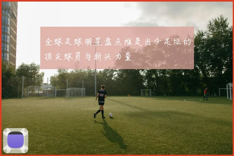 全球足球明星盘点谁是当今足坛的顶尖球员与新兴力量