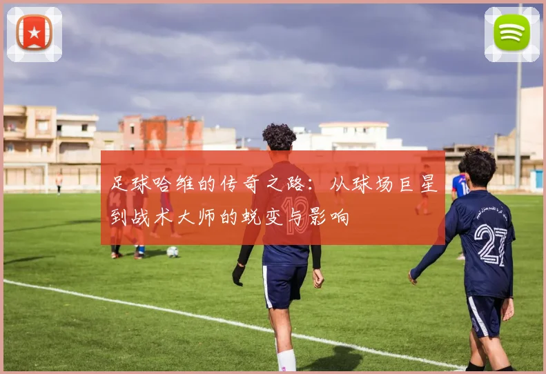 足球哈维的传奇之路：从球场巨星到战术大师的蜕变与影响